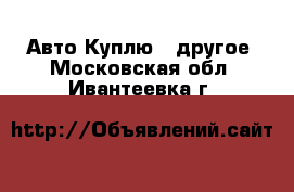 Авто Куплю - другое. Московская обл.,Ивантеевка г.